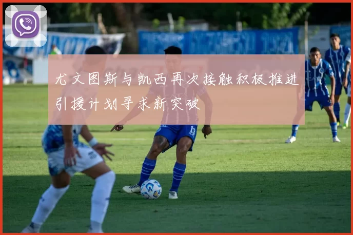 尤文图斯与凯西再次接触积极推进引援计划寻求新突破