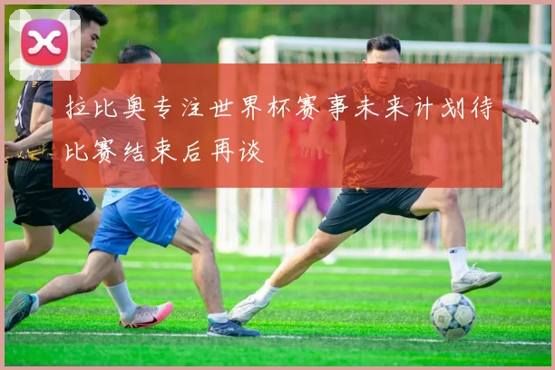 拉比奥专注世界杯赛事未来计划待比赛结束后再谈